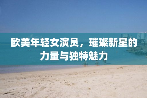 欧美年轻女演员，璀璨新星的力量与独特魅力