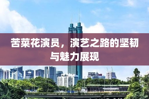 苦菜花演员，演艺之路的坚韧与魅力展现