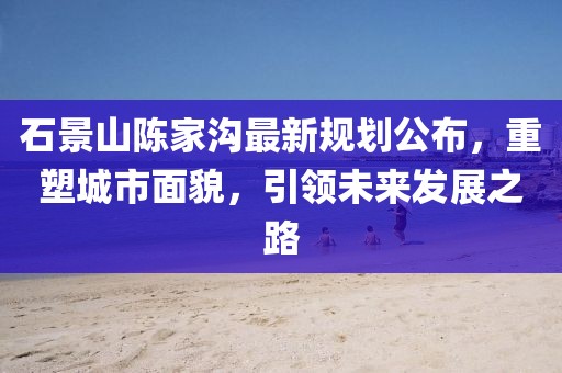石景山陈家沟最新规划公布，重塑城市面貌，引领未来发展之路