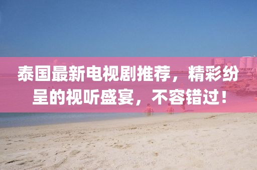 泰国最新电视剧推荐，精彩纷呈的视听盛宴，不容错过！