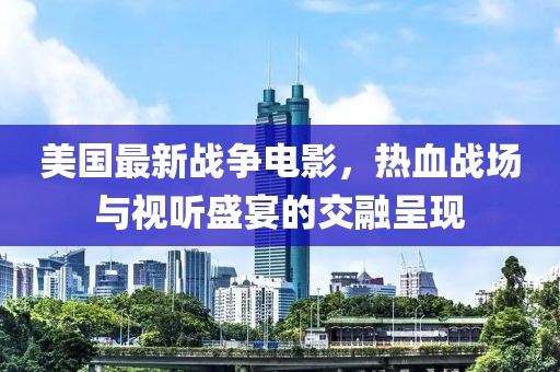 美国最新战争电影，热血战场与视听盛宴的交融呈现