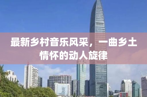 最新乡村音乐风采，一曲乡土情怀的动人旋律