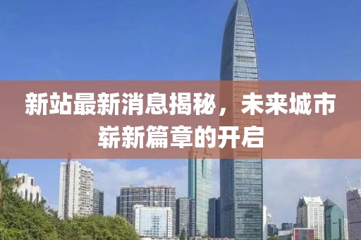 新站最新消息揭秘，未来城市崭新篇章的开启