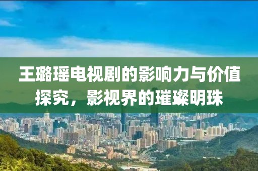 王璐瑶电视剧的影响力与价值探究，影视界的璀璨明珠