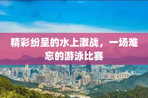 精彩纷呈的水上激战，一场难忘的游泳比赛