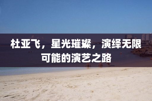 杜亚飞，星光璀璨，演绎无限可能的演艺之路