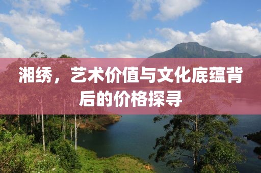 湘绣，艺术价值与文化底蕴背后的价格探寻
