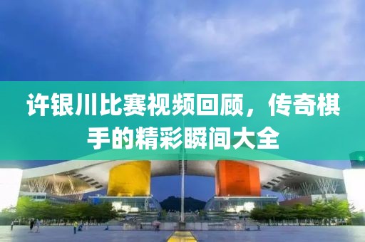 许银川比赛视频回顾，传奇棋手的精彩瞬间大全