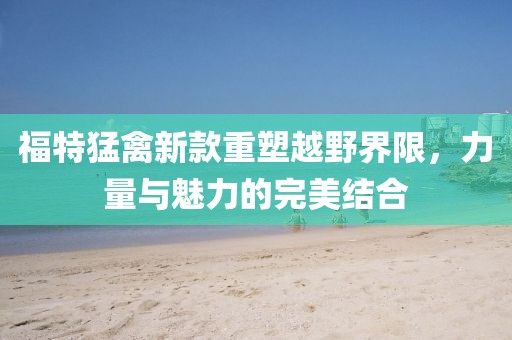 福特猛禽新款重塑越野界限，力量与魅力的完美结合