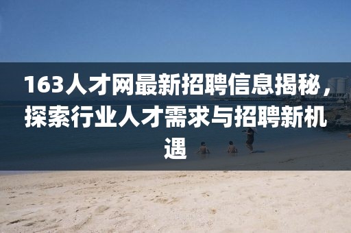 163人才网最新招聘信息揭秘，探索行业人才需求与招聘新机遇