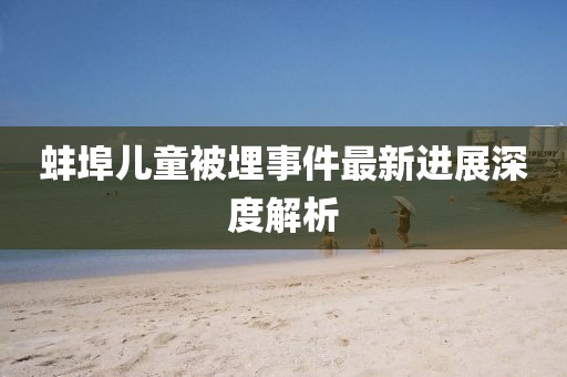 蚌埠儿童被埋事件最新进展深度解析