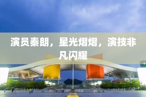 演员秦朗，星光熠熠，演技非凡闪耀