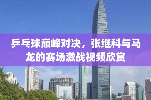 乒乓球巅峰对决，张继科与马龙的赛场激战视频欣赏