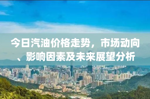今日汽油价格走势，市场动向、影响因素及未来展望分析