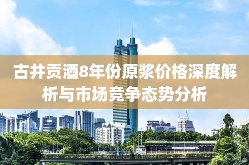 古井贡酒8年份原浆价格深度解析与市场竞争态势分析
