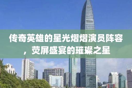传奇英雄的星光熠熠演员阵容，荧屏盛宴的璀璨之星