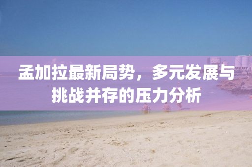 孟加拉最新局势，多元发展与挑战并存的压力分析
