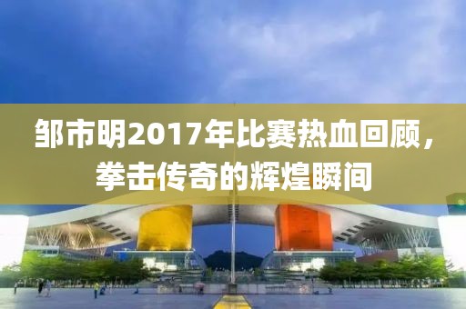 邹市明2017年比赛热血回顾，拳击传奇的辉煌瞬间