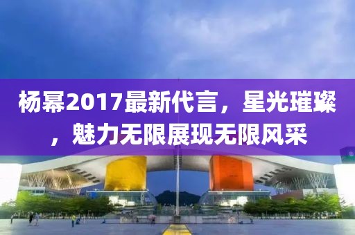 杨幂2017最新代言，星光璀璨，魅力无限展现无限风采