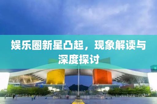 娱乐圈新星凸起，现象解读与深度探讨
