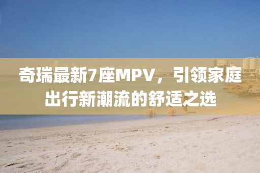 奇瑞最新7座MPV，引领家庭出行新潮流的舒适之选