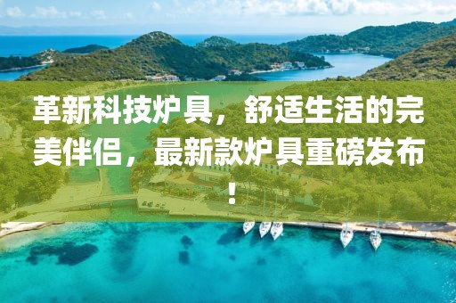 革新科技炉具，舒适生活的完美伴侣，最新款炉具重磅发布！