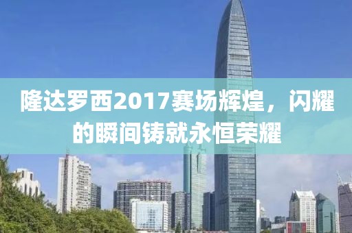 隆达罗西2017赛场辉煌，闪耀的瞬间铸就永恒荣耀