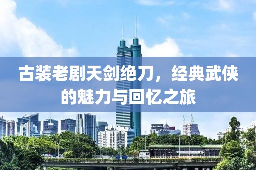 古装老剧天剑绝刀，经典武侠的魅力与回忆之旅