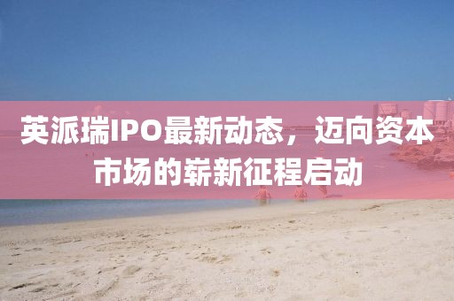 英派瑞IPO最新动态，迈向资本市场的崭新征程启动