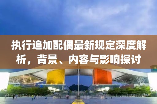 执行追加配偶最新规定深度解析，背景、内容与影响探讨
