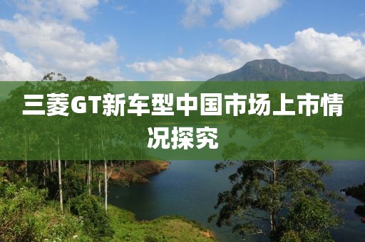 三菱GT新车型中国市场上市情况探究