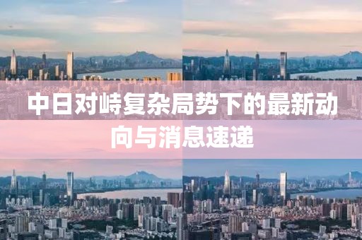 中日对峙复杂局势下的最新动向与消息速递