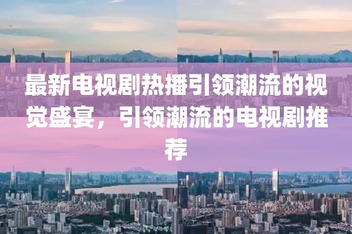 最新电视剧热播引领潮流的视觉盛宴，引领潮流的电视剧推荐