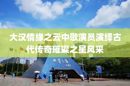 大汉情缘之云中歌演员演绎古代传奇璀璨之星风采