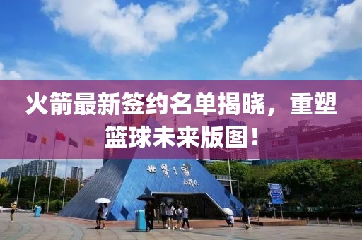 火箭最新签约名单揭晓，重塑篮球未来版图！