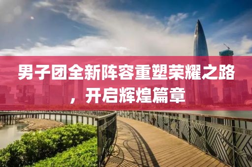 男子团全新阵容重塑荣耀之路，开启辉煌篇章