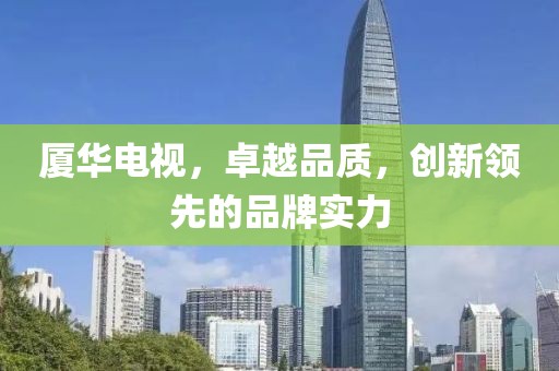 厦华电视，卓越品质，创新领先的品牌实力