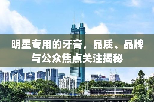 明星专用的牙膏，品质、品牌与公众焦点关注揭秘