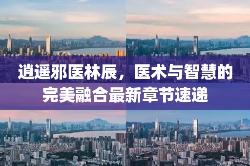 逍遥邪医林辰，医术与智慧的完美融合最新章节速递
