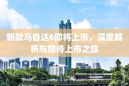 新款马自达6即将上市，深度解析与期待上市之旅