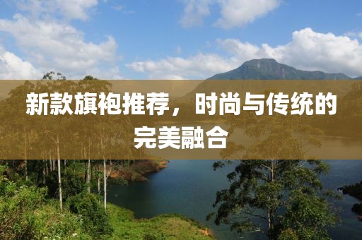 新款旗袍推荐，时尚与传统的完美融合
