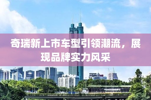 奇瑞新上市车型引领潮流，展现品牌实力风采