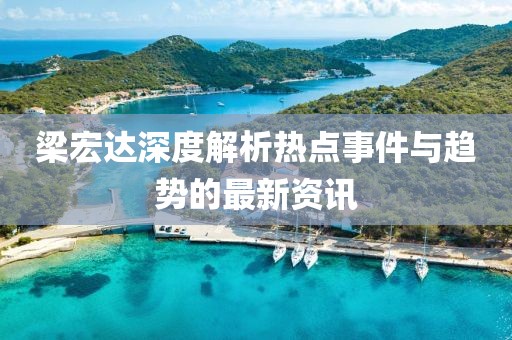 梁宏达深度解析热点事件与趋势的最新资讯