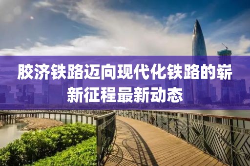 胶济铁路迈向现代化铁路的崭新征程最新动态