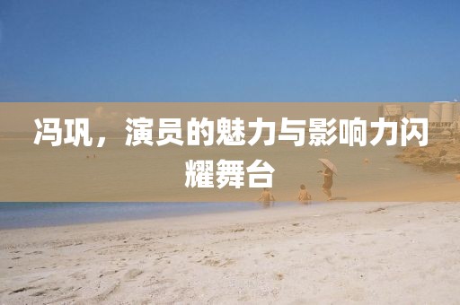 冯巩，演员的魅力与影响力闪耀舞台