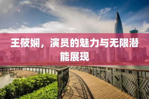 王筱娴，演员的魅力与无限潜能展现