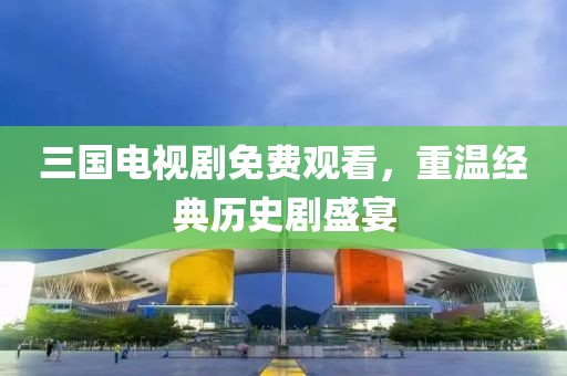三国电视剧免费观看，重温经典历史剧盛宴