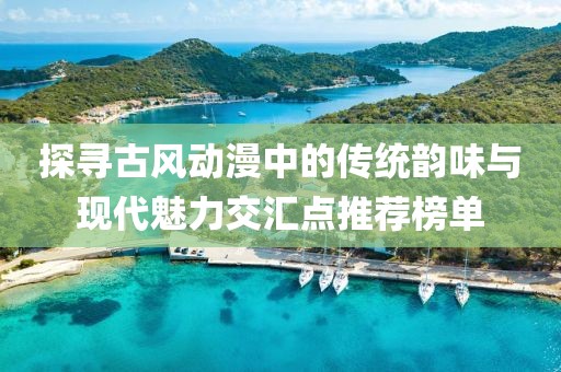 探寻古风动漫中的传统韵味与现代魅力交汇点推荐榜单