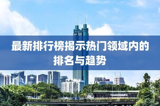 最新排行榜揭示热门领域内的排名与趋势