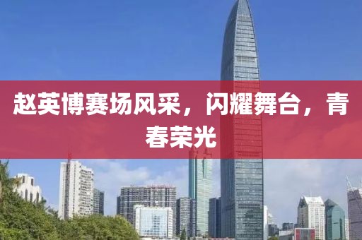 赵英博赛场风采，闪耀舞台，青春荣光